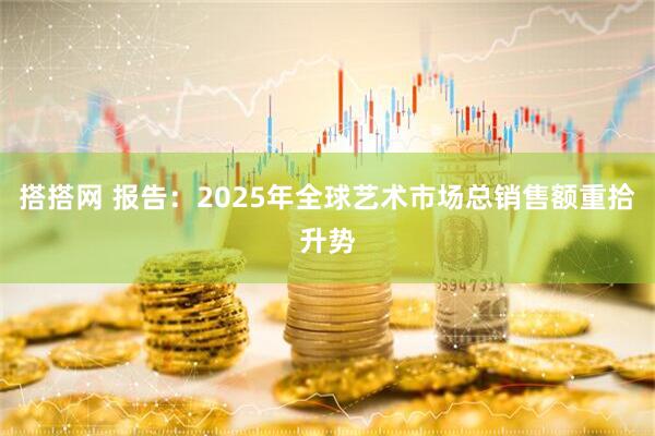 搭搭网 报告：2025年全球艺术市场总销售额重拾升势