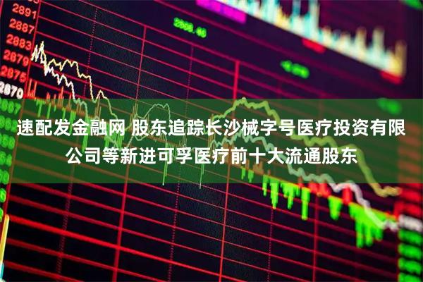 速配发金融网 股东追踪长沙械字号医疗投资有限公司等新进可孚医疗前十大流通股东
