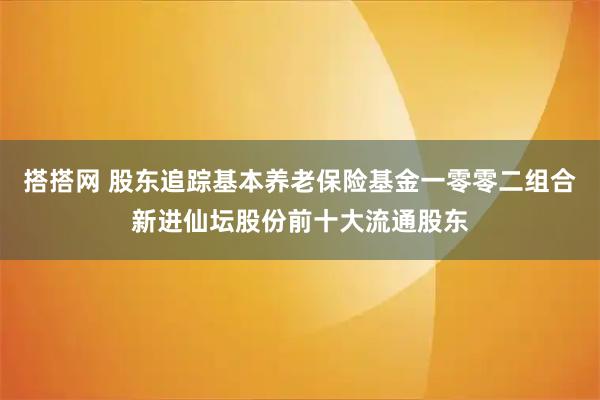 搭搭网 股东追踪基本养老保险基金一零零二组合新进仙坛股份前十大流通股东