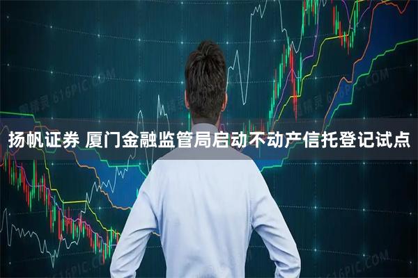 扬帆证券 厦门金融监管局启动不动产信托登记试点