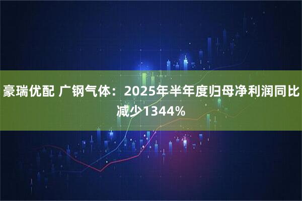 豪瑞优配 广钢气体：2025年半年度归母净利润同比减少1344%