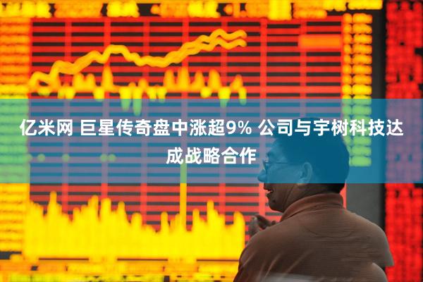 亿米网 巨星传奇盘中涨超9% 公司与宇树科技达成战略合作