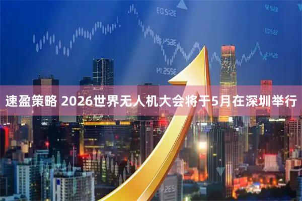 速盈策略 2026世界无人机大会将于5月在深圳举行