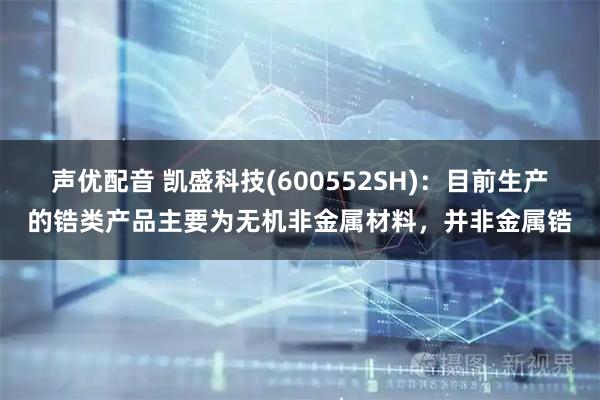 声优配音 凯盛科技(600552SH)：目前生产的锆类产品主要为无机非金属材料，并非金属锆