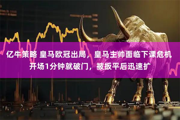 亿牛策略 皇马欧冠出局，皇马主帅面临下课危机 开场1分钟就破门，被扳平后迅速扩