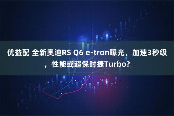 优益配 全新奥迪RS Q6 e-tron曝光，加速3秒级，性能或超保时捷Turbo?