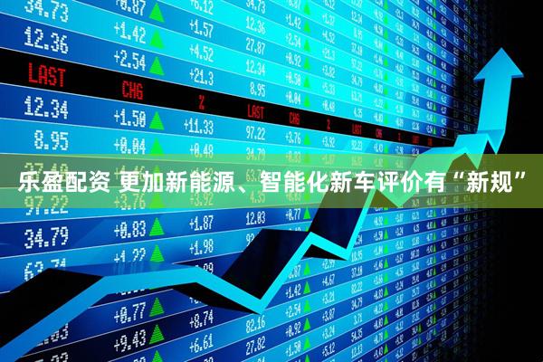乐盈配资 更加新能源、智能化新车评价有“新规”