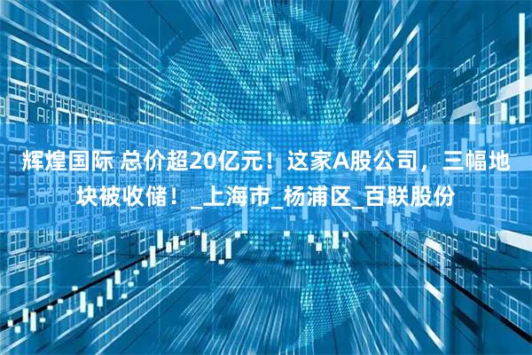 辉煌国际 总价超20亿元！这家A股公司，三幅地块被收储！_上海市_杨浦区_百联股份