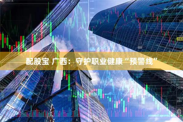配股宝 广西：守护职业健康“预警线”