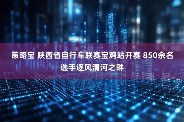 策略宝 陕西省自行车联赛宝鸡站开赛 850余名选手逐风渭河之畔