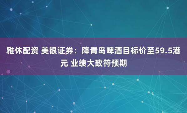 雅休配资 美银证券：降青岛啤酒目标价至59.5港元 业绩大致符预期