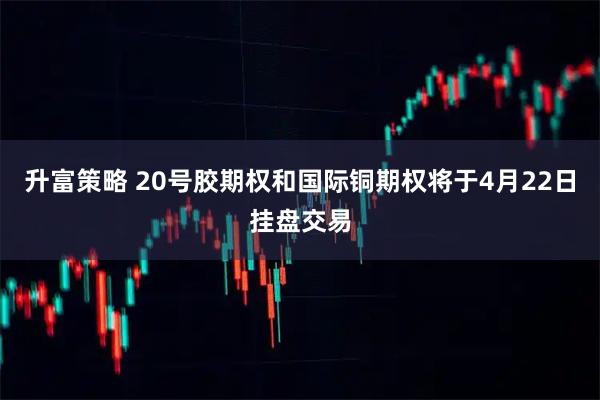 升富策略 20号胶期权和国际铜期权将于4月22日挂盘交易