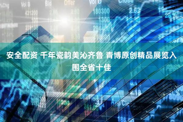 安全配资 千年瓷韵美沁齐鲁 青博原创精品展览入围全省十佳