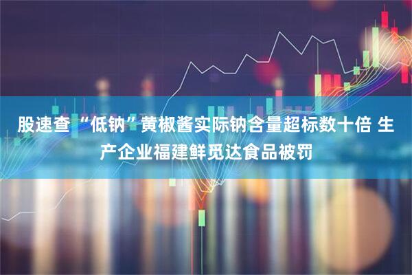 股速查 “低钠”黄椒酱实际钠含量超标数十倍 生产企业福建鲜觅达食品被罚