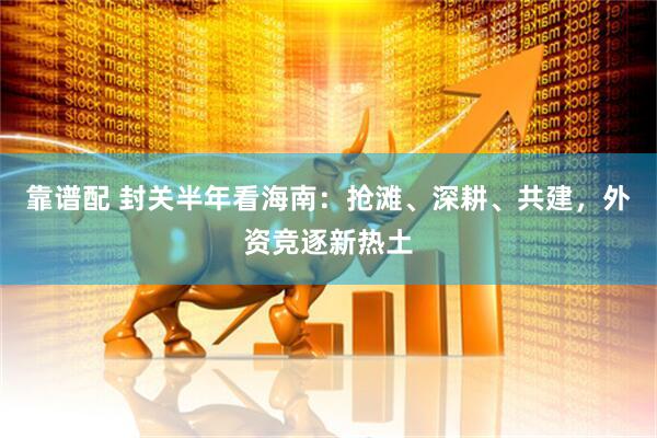 靠谱配 封关半年看海南：抢滩、深耕、共建，外资竞逐新热土