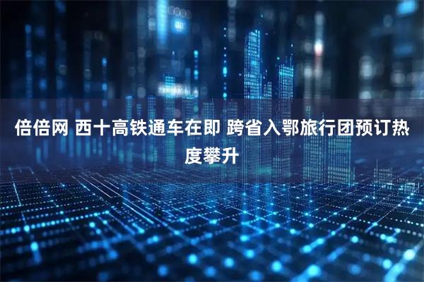 倍倍网 西十高铁通车在即 跨省入鄂旅行团预订热度攀升