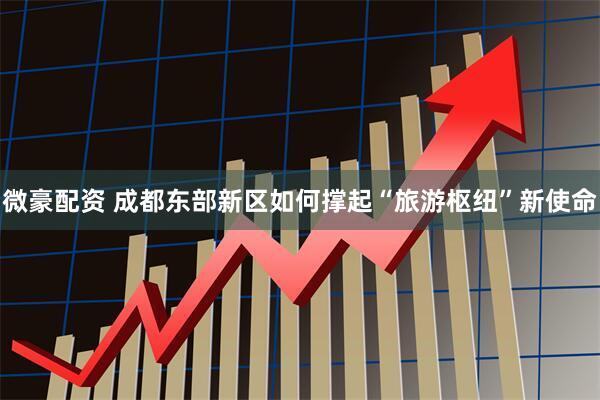 微豪配资 成都东部新区如何撑起“旅游枢纽”新使命