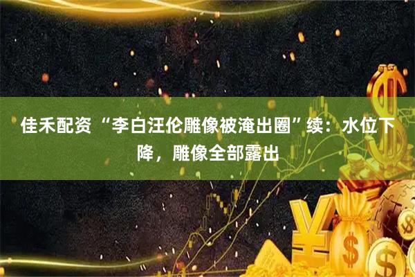佳禾配资 “李白汪伦雕像被淹出圈”续：水位下降，雕像全部露出