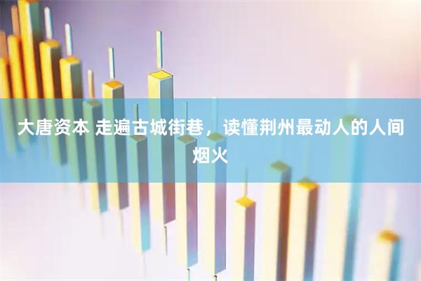 大唐资本 走遍古城街巷，读懂荆州最动人的人间烟火