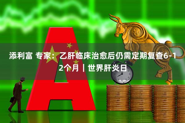 添利富 专家：乙肝临床治愈后仍需定期复查6-12个月｜世界肝炎日