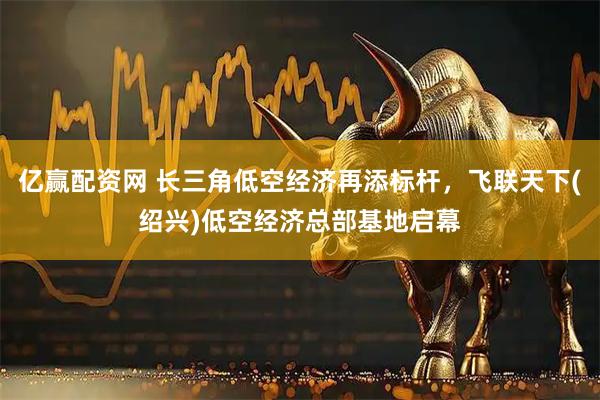 亿赢配资网 长三角低空经济再添标杆，飞联天下(绍兴)低空经济总部基地启幕